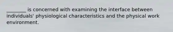 ________ is concerned with examining the interface between individuals' physiological characteristics and the physical work environment.