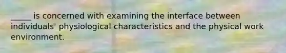 _____ is concerned with examining the interface between individuals' physiological characteristics and the physical work environment.