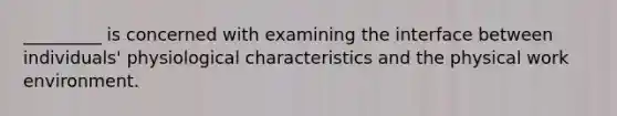 _________ is concerned with examining the interface between individuals' physiological characteristics and the physical work environment.