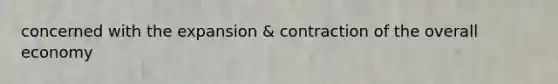 concerned with the expansion & contraction of the overall economy