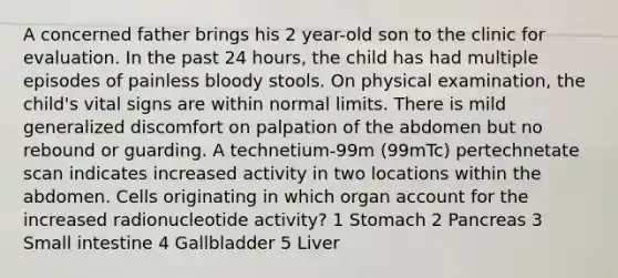 A concerned father brings his 2 year-old son to the clinic for evaluation. In the past 24 hours, the child has had multiple episodes of painless bloody stools. On physical examination, the child's vital signs are within normal limits. There is mild generalized discomfort on palpation of the abdomen but no rebound or guarding. A technetium-99m (99mTc) pertechnetate scan indicates increased activity in two locations within the abdomen. Cells originating in which organ account for the increased radionucleotide activity? 1 Stomach 2 Pancreas 3 Small intestine 4 Gallbladder 5 Liver