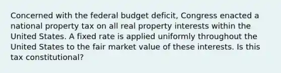 Concerned with the federal budget deficit, Congress enacted a national property tax on all real property interests within the United States. A fixed rate is applied uniformly throughout the United States to the fair market value of these interests. Is this tax constitutional?