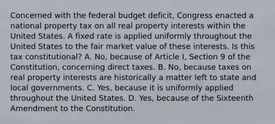 Concerned with the federal budget deficit, Congress enacted a national property tax on all real property interests within the United States. A fixed rate is applied uniformly throughout the United States to the fair market value of these interests. Is this tax constitutional? A. No, because of Article I, Section 9 of the Constitution, concerning direct taxes. B. No, because taxes on real property interests are historically a matter left to state and local governments. C. Yes, because it is uniformly applied throughout the United States. D. Yes, because of the Sixteenth Amendment to the Constitution.