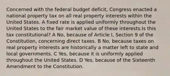 Concerned with the federal budget deficit, Congress enacted a national property tax on all real property interests within the United States. A fixed rate is applied uniformly throughout the United States to the fair market value of these interests.Is this tax constitutional? A No, because of Article I, Section 9 of the Constitution, concerning direct taxes. B No, because taxes on real property interests are historically a matter left to state and local governments. C Yes, because it is uniformly applied throughout the United States. D Yes, because of the Sixteenth Amendment to the Constitution.