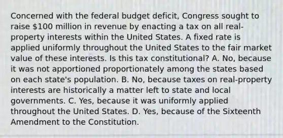 Concerned with <a href='https://www.questionai.com/knowledge/kS29NErBPI-the-federal-budget' class='anchor-knowledge'>the federal budget</a> deficit, Congress sought to raise 100 million in revenue by enacting a tax on all real-property interests within the United States. A fixed rate is applied uniformly throughout the United States to the fair market value of these interests. Is this tax constitutional? A. No, because it was not apportioned proportionately among the states based on each state's population. B. No, because taxes on real-property interests are historically a matter left to state and local governments. C. Yes, because it was uniformly applied throughout the United States. D. Yes, because of the Sixteenth Amendment to the Constitution.