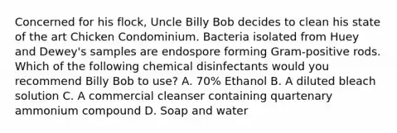 Concerned for his flock, Uncle Billy Bob decides to clean his state of the art Chicken Condominium. Bacteria isolated from Huey and Dewey's samples are endospore forming Gram-positive rods. Which of the following chemical disinfectants would you recommend Billy Bob to use? A. 70% Ethanol B. A diluted bleach solution C. A commercial cleanser containing quartenary ammonium compound D. Soap and water