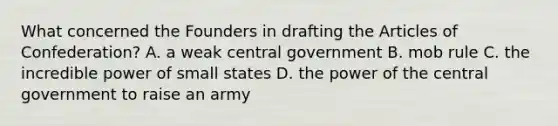 What concerned the Founders in drafting the Articles of Confederation? A. a weak central government B. mob rule C. the incredible power of small states D. the power of the central government to raise an army