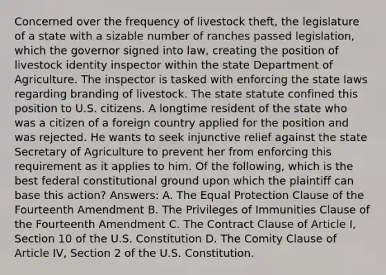 Concerned over the frequency of livestock theft, the legislature of a state with a sizable number of ranches passed legislation, which the governor signed into law, creating the position of livestock identity inspector within the state Department of Agriculture. The inspector is tasked with enforcing the state laws regarding branding of livestock. The state statute confined this position to U.S. citizens. A longtime resident of the state who was a citizen of a foreign country applied for the position and was rejected. He wants to seek injunctive relief against the state Secretary of Agriculture to prevent her from enforcing this requirement as it applies to him. Of the following, which is the best federal constitutional ground upon which the plaintiff can base this action? Answers: A. The Equal Protection Clause of the Fourteenth Amendment B. The Privileges of Immunities Clause of the Fourteenth Amendment C. The Contract Clause of Article I, Section 10 of the U.S. Constitution D. The Comity Clause of Article IV, Section 2 of the U.S. Constitution.