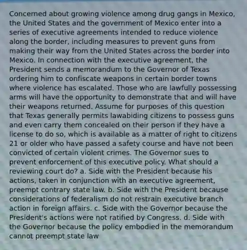 Concerned about growing violence among drug gangs in Mexico, the United States and the government of Mexico enter into a series of executive agreements intended to reduce violence along the border, including measures to prevent guns from making their way from the United States across the border into Mexico. In connection with the executive agreement, the President sends a memorandum to the Governor of Texas ordering him to confiscate weapons in certain border towns where violence has escalated. Those who are lawfully possessing arms will have the opportunity to demonstrate that and will have their weapons returned. Assume for purposes of this question that Texas generally permits lawabiding citizens to possess guns and even carry them concealed on their person if they have a license to do so, which is available as a matter of right to citizens 21 or older who have passed a safety course and have not been convicted of certain violent crimes. The Governor sues to prevent enforcement of this executive policy. What should a reviewing court do? a. Side with the President because his actions, taken in conjunction with an executive agreement, preempt contrary state law. b. Side with the President because considerations of federalism do not restrain executive branch action in foreign affairs. c. Side with the Governor because the President's actions were not ratified by Congress. d. Side with the Governor because the policy embodied in the memorandum cannot preempt state law