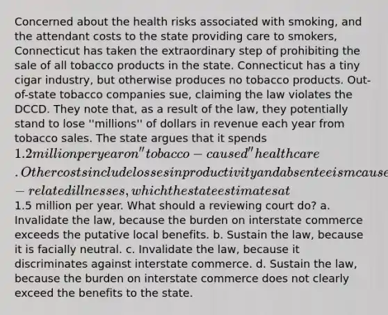 Concerned about the health risks associated with smoking, and the attendant costs to the state providing care to smokers, Connecticut has taken the extraordinary step of prohibiting the sale of all tobacco products in the state. Connecticut has a tiny cigar industry, but otherwise produces no tobacco products. Out-of-state tobacco companies sue, claiming the law violates the DCCD. They note that, as a result of the law, they potentially stand to lose ''millions'' of dollars in revenue each year from tobacco sales. The state argues that it spends 1.2 million per year on ''tobacco-caused'' health care. Other costs include losses in productivity and absenteeism caused by smoking and smoking-related illnesses, which the state estimates at1.5 million per year. What should a reviewing court do? a. Invalidate the law, because the burden on interstate commerce exceeds the putative local benefits. b. Sustain the law, because it is facially neutral. c. Invalidate the law, because it discriminates against interstate commerce. d. Sustain the law, because the burden on interstate commerce does not clearly exceed the benefits to the state.