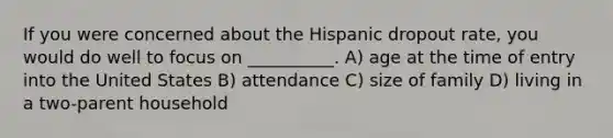 If you were concerned about the Hispanic dropout rate, you would do well to focus on __________. A) age at the time of entry into the United States B) attendance C) size of family D) living in a two-parent household