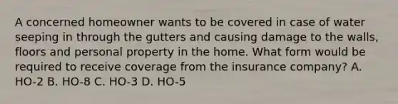 A concerned homeowner wants to be covered in case of water seeping in through the gutters and causing damage to the walls, floors and personal property in the home. What form would be required to receive coverage from the insurance company? A. HO-2 B. HO-8 C. HO-3 D. HO-5