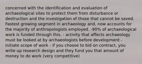 concerned with the identification and evaluation of archaeological sites to protect them from disturbance or destruction and the investigation of those that cannot be saved. Fastest growing segment in archaeology and, now accounts for the majority of anthropologists employed. -90% of archaeological work is funded through this. - activity that affects archaeology must be looked at by archaeologists before development - initiate scope of work - if you choose to bid on contract, you write up research design and they fund you that amount of money to do work (very competitive)