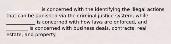 ______________ is concerned with the identifying the illegal actions that can be punished via the criminal justice system, while ____________ is concerned with how laws are enforced, and _________ is concerned with business deals, contracts, real estate, and property.