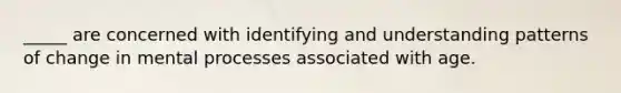 _____ are concerned with identifying and understanding patterns of change in mental processes associated with age.