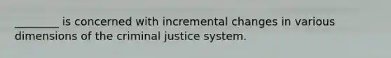 ________ is concerned with incremental changes in various dimensions of the criminal justice system.