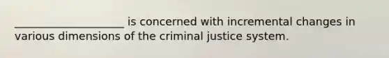 ____________________ is concerned with incremental changes in various dimensions of the criminal justice system.