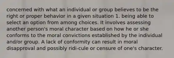 concerned with what an individual or group believes to be the right or proper behavior in a given situation 1. being able to select an option from among choices. It involves assessing another person's moral character based on how he or she conforms to the moral convictions established by the individual and/or group. A lack of conformity can result in moral disapproval and possibly ridi-cule or censure of one's character.