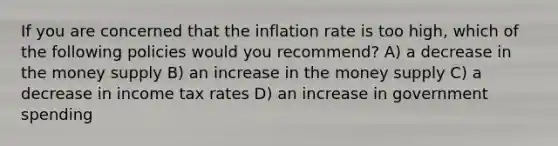 If you are concerned that the inflation rate is too high, which of the following policies would you recommend? A) a decrease in the money supply B) an increase in the money supply C) a decrease in income tax rates D) an increase in government spending