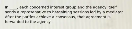 In ____, each concerned interest group and the agency itself sends a represenative to bargaining sessions led by a mediator. After the parties achieve a consensus, that agreement is forwarded to the agency