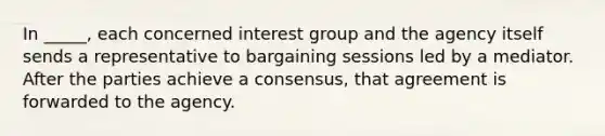 In _____, each concerned interest group and the agency itself sends a representative to bargaining sessions led by a mediator. After the parties achieve a consensus, that agreement is forwarded to the agency.