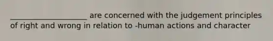 ____________________ are concerned with the judgement principles of right and wrong in relation to -human actions and character