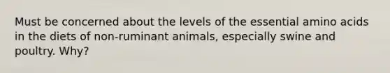 Must be concerned about the levels of the essential <a href='https://www.questionai.com/knowledge/k9gb720LCl-amino-acids' class='anchor-knowledge'>amino acids</a> in the diets of non-ruminant animals, especially swine and poultry. Why?