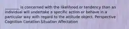 ________ is concerned with the likelihood or tendency than an individual will undertake a specific action or behave in a particular way with regard to the attitude object. Perspective Cognition Conation Situation Affectation