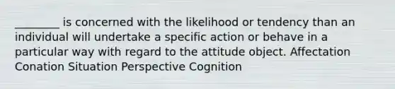 ________ is concerned with the likelihood or tendency than an individual will undertake a specific action or behave in a particular way with regard to the attitude object. Affectation Conation Situation Perspective Cognition