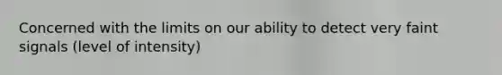 Concerned with the limits on our ability to detect very faint signals (level of intensity)