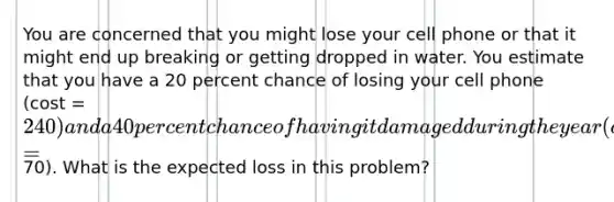 You are concerned that you might lose your cell phone or that it might end up breaking or getting dropped in water. You estimate that you have a 20 percent chance of losing your cell phone (cost = 240) and a 40 percent chance of having it damaged during the year (cost = 70). What is the expected loss in this problem?