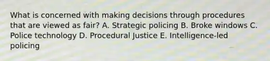 What is concerned with making decisions through procedures that are viewed as fair? A. Strategic policing B. Broke windows C. Police technology D. Procedural Justice E. Intelligence-led policing