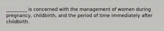 _________ is concerned with the management of women during pregnancy, childbirth, and the period of time immediately after childbirth.