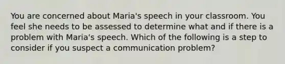 You are concerned about Maria's speech in your classroom. You feel she needs to be assessed to determine what and if there is a problem with Maria's speech. Which of the following is a step to consider if you suspect a communication problem?