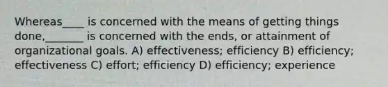 Whereas____ is concerned with the means of getting things done,_______ is concerned with the ends, or attainment of organizational goals. A) effectiveness; efficiency B) efficiency; effectiveness C) effort; efficiency D) efficiency; experience