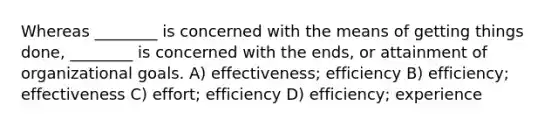 Whereas ________ is concerned with the means of getting things done, ________ is concerned with the ends, or attainment of organizational goals. A) effectiveness; efficiency B) efficiency; effectiveness C) effort; efficiency D) efficiency; experience