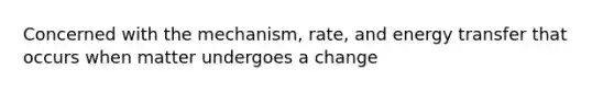 Concerned with the mechanism, rate, and energy transfer that occurs when matter undergoes a change