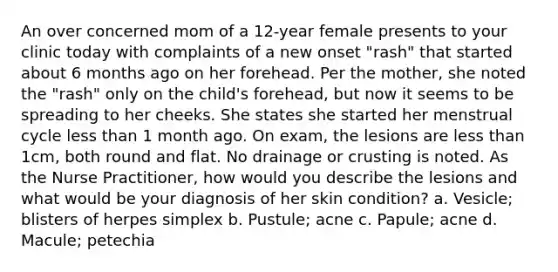 An over concerned mom of a 12-year female presents to your clinic today with complaints of a new onset "rash" that started about 6 months ago on her forehead. Per the mother, she noted the "rash" only on the child's forehead, but now it seems to be spreading to her cheeks. She states she started her menstrual cycle less than 1 month ago. On exam, the lesions are less than 1cm, both round and flat. No drainage or crusting is noted. As the Nurse Practitioner, how would you describe the lesions and what would be your diagnosis of her skin condition? a. Vesicle; blisters of herpes simplex b. Pustule; acne c. Papule; acne d. Macule; petechia