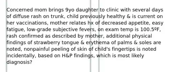 Concerned mom brings 9yo daughter to clinic with several days of diffuse rash on trunk, child previously healthy & is current on her vaccinations, mother relates hx of decreased appetite, easy fatigue, low-grade subjective fevers, on exam temp is 100.5ºF, rash confirmed as described by mother, additional physical findings of strawberry tongue & erythema of palms & soles are noted, nonpainful peeling of skin of child's fingertips is noted incidentally, based on H&P findings, which is most likely diagnosis?