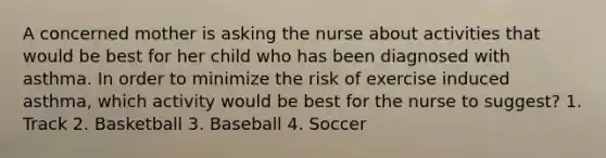 A concerned mother is asking the nurse about activities that would be best for her child who has been diagnosed with asthma. In order to minimize the risk of exercise induced asthma, which activity would be best for the nurse to suggest? 1. Track 2. Basketball 3. Baseball 4. Soccer