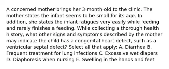 A concerned mother brings her 3-month-old to the clinic. The mother states the infant seems to be small for its age. In addition, she states the infant fatigues very easily while feeding and rarely finishes a feeding. While collecting a thorough health history, what other signs and symptoms described by the mother may indicate the child has a congenital heart defect, such as a ventricular septal defect? Select all that apply: A. Diarrhea B. Frequent treatment for lung infections C. Excessive wet diapers D. Diaphoresis when nursing E. Swelling in the hands and feet