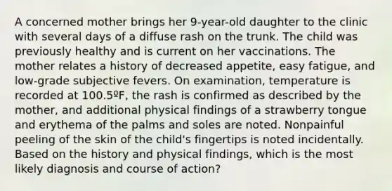 A concerned mother brings her 9-year-old daughter to the clinic with several days of a diffuse rash on the trunk. The child was previously healthy and is current on her vaccinations. The mother relates a history of decreased appetite, easy fatigue, and low-grade subjective fevers. On examination, temperature is recorded at 100.5ºF, the rash is confirmed as described by the mother, and additional physical findings of a strawberry tongue and erythema of the palms and soles are noted. Nonpainful peeling of the skin of the child's fingertips is noted incidentally. Based on the history and physical findings, which is the most likely diagnosis and course of action?