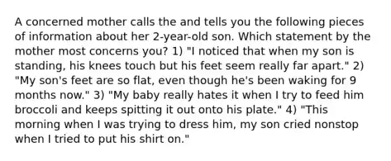 A concerned mother calls the and tells you the following pieces of information about her 2-year-old son. Which statement by the mother most concerns you? 1) "I noticed that when my son is standing, his knees touch but his feet seem really far apart." 2) "My son's feet are so flat, even though he's been waking for 9 months now." 3) "My baby really hates it when I try to feed him broccoli and keeps spitting it out onto his plate." 4) "This morning when I was trying to dress him, my son cried nonstop when I tried to put his shirt on."