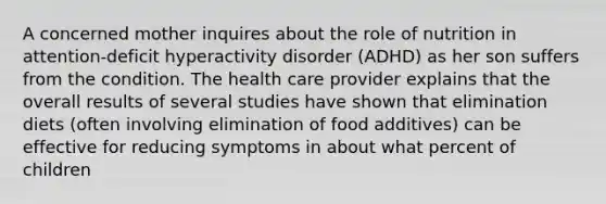 A concerned mother inquires about the role of nutrition in attention-deficit hyperactivity disorder (ADHD) as her son suffers from the condition. The health care provider explains that the overall results of several studies have shown that elimination diets (often involving elimination of food additives) can be effective for reducing symptoms in about what percent of children