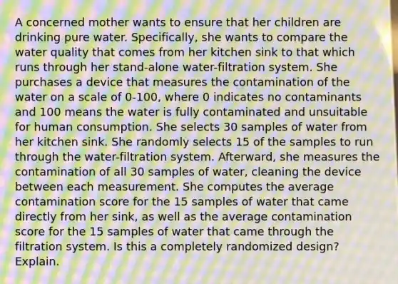 A concerned mother wants to ensure that her children are drinking pure water. Specifically, she wants to compare the water quality that comes from her kitchen sink to that which runs through her stand-alone water-filtration system. She purchases a device that measures the contamination of the water on a scale of 0-100, where 0 indicates no contaminants and 100 means the water is fully contaminated and unsuitable for human consumption. She selects 30 samples of water from her kitchen sink. She randomly selects 15 of the samples to run through the water-filtration system. Afterward, she measures the contamination of all 30 samples of water, cleaning the device between each measurement. She computes the average contamination score for the 15 samples of water that came directly from her sink, as well as the average contamination score for the 15 samples of water that came through the filtration system. Is this a completely randomized design? Explain.