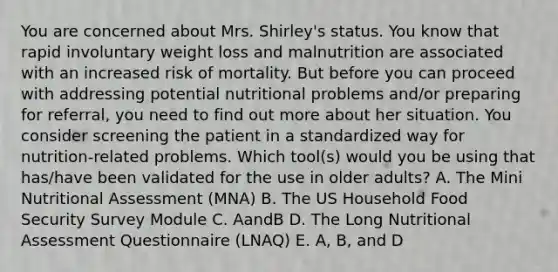 You are concerned about Mrs. Shirley's status. You know that rapid involuntary weight loss and malnutrition are associated with an increased risk of mortality. But before you can proceed with addressing potential nutritional problems and/or preparing for referral, you need to find out more about her situation. You consider screening the patient in a standardized way for nutrition-related problems. Which tool(s) would you be using that has/have been validated for the use in older adults? A. The Mini Nutritional Assessment (MNA) B. The US Household Food Security Survey Module C. AandB D. The Long Nutritional Assessment Questionnaire (LNAQ) E. A, B, and D