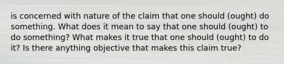 is concerned with nature of the claim that one should (ought) do something. What does it mean to say that one should (ought) to do something? What makes it true that one should (ought) to do it? Is there anything objective that makes this claim true?