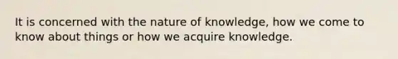 It is concerned with the nature of knowledge, how we come to know about things or how we acquire knowledge.