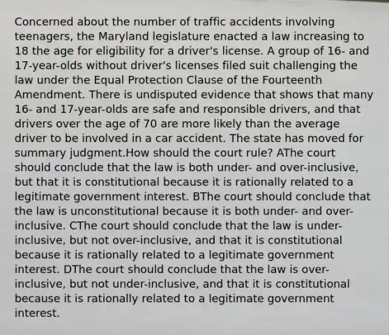 Concerned about the number of traffic accidents involving teenagers, the Maryland legislature enacted a law increasing to 18 the age for eligibility for a driver's license. A group of 16- and 17-year-olds without driver's licenses filed suit challenging the law under the Equal Protection Clause of the Fourteenth Amendment. There is undisputed evidence that shows that many 16- and 17-year-olds are safe and responsible drivers, and that drivers over the age of 70 are more likely than the average driver to be involved in a car accident. The state has moved for summary judgment.How should the court rule? AThe court should conclude that the law is both under- and over-inclusive, but that it is constitutional because it is rationally related to a legitimate government interest. BThe court should conclude that the law is unconstitutional because it is both under- and over-inclusive. CThe court should conclude that the law is under-inclusive, but not over-inclusive, and that it is constitutional because it is rationally related to a legitimate government interest. DThe court should conclude that the law is over-inclusive, but not under-inclusive, and that it is constitutional because it is rationally related to a legitimate government interest.