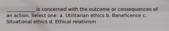 ____________ is concerned with the outcome or consequences of an action. Select one: a. Utilitarian ethics b. Beneficence c. Situational ethics d. Ethical relativism